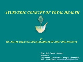 Prof. Raj Kumar Sharma
Principal,
Dayanand Ayurvedic College, Jalandhar.
Mob. : +91 9814204443, rajkumarayurveda@yahoo.com
IS
TO CREATE BALANCE OR EQUILIBIRUM OF BODY BIOCHEMSITY
AYURVEDIC CONECPT OF TOTAL HEALTH
 