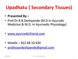 Upadhatu ( Secondary Tissues)
• Presented By –
• Prof.Dr.R.R.Deshpande (M.D in Ayurvdic
Medicine & M.D. in Ayurvedic Physiology)
• www.ayurvedicfriend.com
• Mobile – 922 68 10 630
• professordeshpande@gmail.com
2/26/2020 1Prof Dr R R Deshpande
 