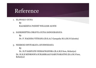Reference
1. ELAWALU GUNA
By
RAJAKEEYA PANDIT WILLIAM ALWIS
2. SANKSHIPTHA DRAVYA GUNA SANGGRAHAYA
By
Dr. P. NAGODA VITHANA (D.S.A.C Gampaha M.A.M.S Culcutta)
3. NEEROGI DIVIYAKATA AYURWEDAYA
By
Dr. H.P SAMPATH HEMACHANDRA (B.A.M.S hon, Kelaniya)
Dr. H.K.B MINROOPA SURAMRAAJI KARUNARATNE (B.A.M.S hon,
Kelaniya)

 