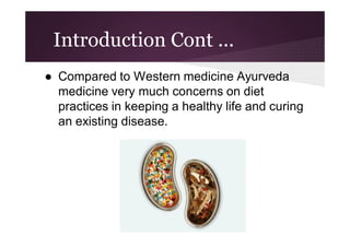 Introduction Cont ...
● Compared to Western medicine Ayurveda
medicine very much concerns on diet
practices in keeping a healthy life and curing
an existing disease.

 
