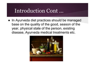 Introduction Cont ...
● In Ayurveda diet practices should be managed
base on the quality of the good, season of the
year, physical state of the person, existing
disease, Ayurveda medical treatments etc.

 