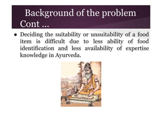 Background of the problem
Cont ...
● Deciding the suitability or unsuitability of a food
item is difficult due to less ability of food
identification and less availability of expertise
knowledge in Ayurveda.

 