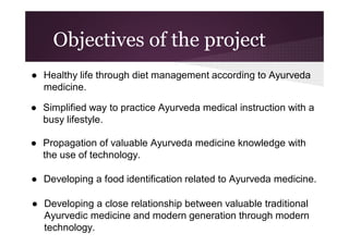 Objectives of the project
● Healthy life through diet management according to Ayurveda
medicine.
● Simplified way to practice Ayurveda medical instruction with a
busy lifestyle.
● Propagation of valuable Ayurveda medicine knowledge with
the use of technology.
● Developing a food identification related to Ayurveda medicine.
● Developing a close relationship between valuable traditional
Ayurvedic medicine and modern generation through modern
technology.

 