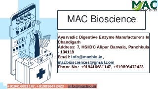 Ayurvedic Digestive Enzyme Manufacturers In
Chandigarh
Address: 7, HSIIDC Alipur Barwala, Panchkula
- 134118
Email: info@macbio.in,
macbiosciences@gmail.com
Phone No.: +919416681147, +919896472423
MAC Bioscience
+919416681147, +919896472423 info@macbio.in
 