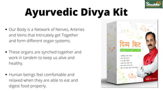 Our Body is a Network of Nerves, Arteries
and Veins that Intricately get Together
and form different organ systems.
These organs are synched together and
work in tandem to keep us alive and
healthy.
Human beings feel comfortable and
relaxed when they are able to eat and
digest food properly.
Ayurvedic Divya Kit
 