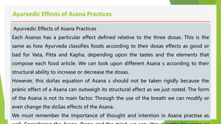Ayurvedic Effects of Asana Practices
Ayurvedic Effects of Asana Practices
Each Asanas has a particular effect defined relative to the three dosas. This is the
same as how Ayurveda classifies foods according to their dosas effects as good or
bad for Vata, Pitta and Kapha, depending upon the tastes and the elements that
compose each food article. We can look upon different Asana s according to their
structural ability to increase or decrease the dosas.
However, this doñas equation of Asana s should not be taken rigidly because the
pränic effect of a Asana can outweigh its structural affect as we just noted. The form
of the Asana is not its main factor. Through the use of the breath we can modify or
even change the doSas effects of the Asana.
We must remember the importance of thought and intention in Asana practise as
 
