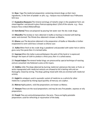 16. Rasa- Yoga The medicinal preparation containing mineral drugs as their main
ingredients, in the form of powder or pills. e.g.:- Karpura-rasa Icchabhedi-rasa Tribhuvana
kirti-rasa
17. Kupipakva Rasayana The mineral and drugs of metallic origin in the powdered form are
mixed together and placed in glass flask occupying about 1/3rd of the volume. e.g.:- Rasa
karpura Rasa sindura Makaradhvaja
18. Fant (fanta) These are prepared by pouring hot water over the dry crude drugs.
19. Nikandha The residue or marc obtained in kadha or kashaya is treated with boiling
water and strained. The filtrate thus obtained is known as Nikatha.
20. Ghana-saar The decoction obtained in the preparation of Kadha or Nikandha is further
evaporated to semi-solid mass is known as Ghana-saar.
21. Kalka When fresh or dry crude drug is powdered and pounded with water hot or cold to
give a very fine paste then it is termed kalka.
22. Swarasa When the kalka is pressed between the palm of the hand or is expressed
through the layers of cloth to produce a thick juice, then it is called swaras.
23. Parpati kalpas The mineral herbal drugs are processed by special technique of roasting
and are converted into flattened scales or thin layers.
24. Siddha-milks The drops obtained by burning medicinal substances like roots or fruits or
wicks impregnated with medicinal extracts are allowed to fall in boiling milk and are
thoroughly mixed by stirring. The drops getting mixed with milk are enriched with medicinal
activity.
25. Kajjali An amalgum used in ayurvedic system of medicine as a vehicle for other
medicines is prepared by mixing equal quantity of mercury ans sulphur.
26. Matras Highly potent, stick like preparations are known as Matras.
27. Nassyas These are the nasal preparations and may be very fine powder, aqueous or oily
preparations.
28. Praash They are semisolid preparations like jams. These are highly palatable
preparations used for refreshing or rejuvination of the body.
 