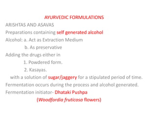 AYURVEDIC FORMULATIONS
ARISHTAS AND ASAVAS
Preparations containing self generated alcohol
Alcohol: a. Act as Extraction Medium
b. As preservative
Adding the drugs either in
1. Powdered form.
2. Kasayas.
with a solution of sugar/jaggery for a stipulated period of time.
Fermentation occurs during the process and alcohol generated.
Fermentation initiator- Dhataki Pushpa
(Woodfordia fruticosa flowers)
 