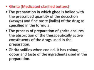 • Ghrita (Medicated clarified butters)
• The preparation in which ghee is boiled with
the prescribed quantity of the decoction
(kasaya) and fine paste (kalka) of the drug as
specified in the formula.
• The process of preparation of ghrita ensures
the absorption of the therapeutically active
constituents of the drugs used in the
preparation.
• Ghrita solifies when cooled. It has colour,
odour and taste of the ingredients used in the
preparation.
 