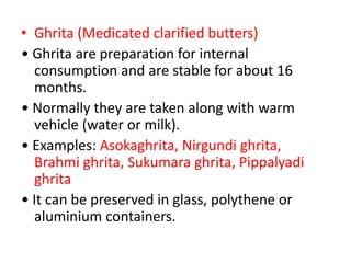 • Ghrita (Medicated clarified butters)
• Ghrita are preparation for internal
consumption and are stable for about 16
months.
• Normally they are taken along with warm
vehicle (water or milk).
• Examples: Asokaghrita, Nirgundi ghrita,
Brahmi ghrita, Sukumara ghrita, Pippalyadi
ghrita
• It can be preserved in glass, polythene or
aluminium containers.
 