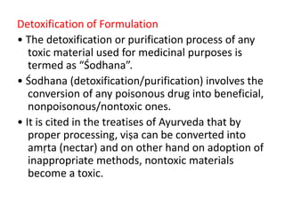 Detoxification of Formulation
• The detoxification or purification process of any
toxic material used for medicinal purposes is
termed as “Śodhana”.
• Śodhana (detoxification/purification) involves the
conversion of any poisonous drug into beneficial,
nonpoisonous/nontoxic ones.
• It is cited in the treatises of Ayurveda that by
proper processing, viṣa can be converted into
amṛta (nectar) and on other hand on adoption of
inappropriate methods, nontoxic materials
become a toxic.
 