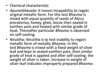 • Chemical characteristic
• Apunarbhavata: It means incapability to regain
original metallic form. For this test Bhasma is
mixed with equal quantity of seeds of Abrus
precatorius, honey, ghee, borax then sealed in
earthen pots and heated with similar grade of
heat. Thereafter particular Bhasma is observed
on self-cooling.
• Niruttha: Niruttha is to test inability to regain
metallic form of metallic Bhasma. In this
test Bhasma is mixed with a fixed weight of silver
leaf and kept in sealed earthen pots, then similar
grade of heat is applied and after self cooling, the
weight of silver is taken. Increase in weight of
silver leaf indicates improperly prepared Bhasma.
 