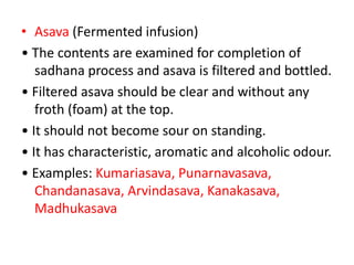 • Asava (Fermented infusion)
• The contents are examined for completion of
sadhana process and asava is filtered and bottled.
• Filtered asava should be clear and without any
froth (foam) at the top.
• It should not become sour on standing.
• It has characteristic, aromatic and alcoholic odour.
• Examples: Kumariasava, Punarnavasava,
Chandanasava, Arvindasava, Kanakasava,
Madhukasava
 