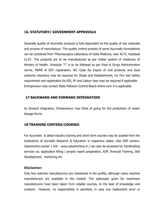16. STATUTORY/ GOVERNMENT APPROVALS
Generally quality of Ayurvedic products is fully dependent on the quality of raw materials
and process of manufacture. The quality control process of some Ayurvedic formulations
can be contained from 'Pharmacopica Laboratory of India Medicine, near ALTC, haziabad
(U.P)'. The products are to be manufactured as per Indian system of medicines of
Ministry of Health. Schedule “T” is to be followed as per Food & Drugs Administration
norms. MSME & GST registration, IEC Code for Export of end products and local
authority clearance may be required for Shops and Establishment, for Fire and Safety
requirement and registration for ESI, PF and Labour laws may be required if applicable.
Entrepreneur may contact State Pollution Control Board where ever it is applicable.
17 BACKWARD AND FORWARD INTEGRATION
As forward integration, Entrepreneur may think of going for the production of newer
dosage forms.
18 TRAINING CENTERS/COURSES
For Ayurvedic & allied industry training and short term courses may be availed from the
Institutions of Aurvedic Research & Education in respective states. Also EDP centers.
Udyamimitra portal ( link : www.udyamimitra.in ) can also be accessed for handholding
services viz. application filling / project report preparation, EDP, financial Training, Skill
Development, mentoring etc
Disclaimer:
Only few machine manufacturers are mentioned in the profile, although many machine
manufacturers are available in the market. The addresses given for machinery
manufacturers have been taken from reliable sources, to the best of knowledge and
contacts. However, no responsibility is admitted, in case any inadvertent error or
 