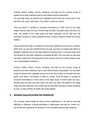 Products Aristha, Awleha, Churna, chyanpras, and taila are the common drugs of
present era & these medicines may be used without doctor’s prescription.
The Ayurvedic drugs are derived from vegetable sources from the various parts of the
plant like root, steam. leaf, flower, fruit extract or plant as a whole.
There are about 21 varieties of compound formulations in which some of the single
drugs of animal origin (52 nos.), Mineral origin (55 Nos.) and plant origin (351 Nos.) are
used. The details of the single drugs and other particulars can be had from the
Ayurvedic Formulary of India, published by Govt. of India, Ministry of Health and Family
Welfare.
Since ancient times India is a preacher for Ayurvedic medicines and its use for mankind.
Earlier their use was only confined to the rural area, but due to increasing side effects of
allopathic medicines use of such type medicines increasing both in rural and urban areas
and demand for Ayurvedic medicines is increasing till date. The rural areas are still using
Ayurvedic medicines for the treatment of their sickness and only in chronic disease cases
use to take allopathic medicines.
Products Aristha, Awleha, Churna, chyanpras, and taila are the common drugs of
present era & these medicines may be used without doctors’ prescription. The Ayurvedic
drugs are derived from vegetable sources from the various parts of the plant like root,
steam. Leaf, flower, fruit extract or plant as a whole. There are about 21 varieties of
compound formulations in which some of the single drugs of animal origin (52 nos.),
Mineral origin (55 Nos.) and plant origin (351 Nos.) are used. The details of the single
drugs and other particulars can be had from the Ayurvedic Formulary of India, published
by Govt. of India, Ministry of Health and Family Welfare.
3. DESIRED QUALIFICATION FOR PROMOTER
The promoter should ideally be having formal qualifications in the field of Ayurveda
(Bachelor or Diploma). A formal qualification in Naturopathy may also do. Further he /
she should have experience of working in a unit manufacturing Ayurvedic medicines
 