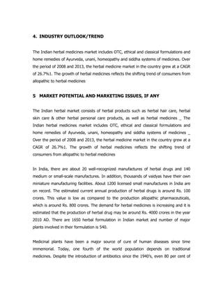 4. INDUSTRY OUTLOOK/TREND
The Indian herbal medicines market includes OTC, ethical and classical formulations and
home remedies of Ayurveda, unani, homeopathy and siddha systems of medicines. Over
the period of 2008 and 2013, the herbal medicine market in the country grew at a CAGR
of 26.7%1. The growth of herbal medicines reflects the shifting trend of consumers from
allopathic to herbal medicines
5 MARKET POTENTIAL AND MARKETING ISSUES, IF ANY
The Indian herbal market consists of herbal products such as herbal hair care, herbal
skin care & other herbal personal care products, as well as herbal medicines _ The
Indian herbal medicines market includes OTC, ethical and classical formulations and
home remedies of Ayurveda, unani, homeopathy and siddha systems of medicines _
Over the period of 2008 and 2013, the herbal medicine market in the country grew at a
CAGR of 26.7%1. The growth of herbal medicines reflects the shifting trend of
consumers from allopathic to herbal medicines
In India, there are about 20 well-recognized manufactures of herbal drugs and 140
medium or small-scale manufactures. In addition, thousands of vaidyas have their own
miniature manufacturing facilities. About 1200 licensed small manufactures in India are
on record. The estimated current annual production of herbal drugs is around Rs. 100
crores. This value is low as compared to the production allopathic pharmaceuticals,
which is around Rs. 800 crores. The demand for herbal medicines is increasing and it is
estimated that the production of herbal drug may be around Rs. 4000 crores in the year
2010 AD. There are 1650 herbal formulation in Indian market and number of major
plants involved in their formulation is 540.
Medicinal plants have been a major source of cure of human diseases since time
immemorial. Today, one fourth of the world population depends on traditional
medicines. Despite the introduction of antibiotics since the 1940’s, even 80 per cent of
 