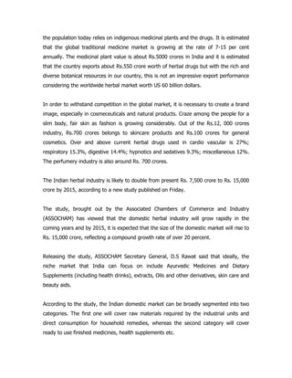 the population today relies on indigenous medicinal plants and the drugs. It is estimated
that the global traditional medicine market is growing at the rate of 7-15 per cent
annually. The medicinal plant value is about Rs.5000 crores in India and it is estimated
that the country exports about Rs.550 crore worth of herbal drugs but with the rich and
diverse botanical resources in our country, this is not an impressive export performance
considering the worldwide herbal market worth US 60 billion dollars.
In order to withstand competition in the global market, it is necessary to create a brand
image, especially in cosmeceuticals and natural products. Craze among the people for a
slim body, fair skin as fashion is growing considerably. Out of the Rs.12, 000 crores
industry, Rs.700 crores belongs to skincare products and Rs.100 crores for general
cosmetics. Over and above current herbal drugs used in cardio vascular is 27%;
respiratory 15.3%, digestive 14.4%; hypnotics and sedatives 9.3%; miscellaneous 12%.
The perfumery industry is also around Rs. 700 crores.
The Indian herbal industry is likely to double from present Rs. 7,500 crore to Rs. 15,000
crore by 2015, according to a new study published on Friday.
The study, brought out by the Associated Chambers of Commerce and Industry
(ASSOCHAM) has viewed that the domestic herbal industry will grow rapidly in the
coming years and by 2015, it is expected that the size of the domestic market will rise to
Rs. 15,000 crore, reflecting a compound growth rate of over 20 percent.
Releasing the study, ASSOCHAM Secretary General, D.S Rawat said that ideally, the
niche market that India can focus on include Ayurvedic Medicines and Dietary
Supplements (including health drinks), extracts, Oils and other derivatives, skin care and
beauty aids.
According to the study, the Indian domestic market can be broadly segmented into two
categories. The first one will cover raw materials required by the industrial units and
direct consumption for household remedies, whereas the second category will cover
ready to use finished medicines, health supplements etc.
 