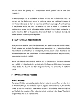 industry would be growing at a compounded annual growth rate of over 20%
henceforth.
In a study brought out by ASSOCHAM on Herbal Industry and Global Market 2015, it is
pointed out that India’s rich source of medicinal plants and traditional treasure of
knowledge in this area, its share at present is considered very meagre. A quick estimate
of the potential reveals that India can generate raw stock of around Rs. 300 billion and
easily achieve around Rs.150 billion value added products. Thus, India is hardly able to
exploit less than 50% of its potential. Interestingly both raw materials (herbs) and
herbal products have ready market globally.
6 RAW MATERIAL REQUIREMENTS
A large number of herbs, medicinal plant extracts, etc would be required for this project.
This is because one particular formulation would have about 8 to 10 active ingredients.
Raw materials is different type of herbal plants, mineral, sugar, honey, Bhasma etc are
available indigenously and consumables including packaging materials like glass bottles,
paper containers etc. is available
All the raw materials such as herbs, minerals etc. for preparation of Ayurvedic medicines
are available in India abundantly, particularly in N.E. Region and Himalayan Range as a
whole. States like Gujarat also have large biodiversity and availability of medicinal
plants.
7 MANUFACTURING PROCESS
Arishta & Asava :
Asavas and Arishtas are made by soaking the herb either in powder form or in the form
of decoction (Kasaya) in a solution of sugar or jaggery, as the case may be, for aspecific
period of time, during which it undergoes a process of fermentation generating alcohol
and facilitate the extraction of the active ingredients contained in the drugs. The alcohol
so generated, also act as a preservative.
 