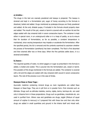 a) Aristha :
The drugs in the text are coarsely powdered and kasaya is prepared. The kasaya is
strained and kept in a fermentation pot, sugar of honey according to the formula is
dissolved, boiled and added. Drugs mentioned as praksepa dravyas are finely powdered
and added. At the end, dhataki puspa, if included in the formula should properly clean
and added. The mouth of the pot, vessel or barrel is covered with an earthen lid and the
edges sealed with clay smeared cloth in seven consecutive layers. The container is kept
either in special room, in an underground cellar or in a heap of paddy, so as to ensure
that for duration of fermentation, as far as possible, a constant temperature is
maintained, since varying temperature may impede or accelerate the fermentation. After
the specified period, the lid is removed and the contents examined to ascertain whether
the process of fermentation (sandhana) has been completed. The fluid is first decanted
and then strained after two or three days. When the fine particles settle down, it is a
strained and bottled.
b) Asava :
The required quantity of water, to which jaggery or sugar as prescribed in the formula is
added, is boiled and cooled. This is poured into the fermentation pot, vessel or barrel.
Fine powders of the drugs mentioned in the formula are added. The container is covered
with a lid and the edges are sealed with clay smeared cloth wound in seven consecutive
layers. The rest of the process is as in the case of Arista.
Rasayan Rasa or Rasa Yoga :
Ayurvedic medicine containing mineral drugs as main ingredients are called Rasa
Rasayan or Rasa-Yoga. They are in pill form or in powder form. First minerals such as
Abhraka. Drugs such as abhraka maksika, svarna, rajata, tamra, karmsya etc. are used
only in bhasma form in these preparations. Drugs such as gandhaka, manahisila etc. are
used in purified from. Where rasa and gandhaka are drugs, kajjali (Mixture of equal
amount of sulphar & mercury) is 5 prepared first with these tow and then only other
drugs are added in small quantities and ground in the khalva itself and mixed well.
 