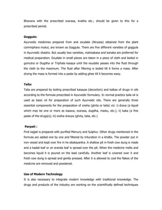 Bhavana with the prescribed svarasa, kvatha etc.; should be given to this for a
prescribed period.
Goggula:
Ayurvedic medicines prepared from and exudate (Niryasa) obtained from the plant
commiphara mukul, are known as Goggula. There are five different varieties of goggula
in Ayurvedic shastra. But usually two varieties, mahisakasa and kanaka are preferred for
medical preparation. Exudate in small pieces are taken in a piece of cloth and boiled in
gomutra or Dugdha or Triphala kasaya until the exudate passes into the fluid through
the cloth to the maximum. The fluid after filtering is boiled till it forms a mass. After
drying the mass is formed into a paste by adding ghee till it becomes waxy.
Taila:
Taila are prepared by boiling prescribed kasayas (decoction) and kalkas of drugs in oils
according to the formula prescribed in Ayurvedic formulary. In normal practice taila oil is
used as basic oil for preparation of such Ayurvedic oils. There are generally three
essential components for the preparation of sneha (ghrta or taila) viz: i) drava (a liquid
which may be one or more as kasava, svarasa, dugdha, mastu, etc.); ii) kaka (a fine
paste of the drugs(s); iii) sneha dravya (ghrta, taila, etc.)
Parpati :
First kajjali is prepared with purified Mercury and Sulphur. Other drugs mentioned in the
formula are added one by one and filtered by trituration in a khslbs. The powder put in
iron vessel and kept over fire in he sikatayantra. A shallow pit in fresh cow dung is made
and a kadali leaf or an eranda leaf is spread over the pit. When the medicine melts and
becomes liquid it is poured on the lead carefully. Another leaf is covered over it and
fresh cow dung is spread and gently pressed. After it is allowed to cool the flakes of the
medicine are removed and powdered.
Use of Modern Technology
It is also necessary to integrate modern knowledge with traditional knowledge. The
drugs and products of the industry are working on the scientifically defined techniques
 