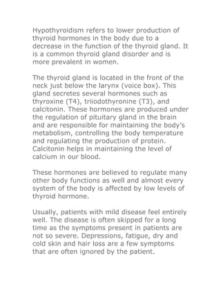 Hypothyroidism refers to lower production of
thyroid hormones in the body due to a
decrease in the function of the thyroid gland. It
is a common thyroid gland disorder and is
more prevalent in women.

The thyroid gland is located in the front of the
neck just below the larynx (voice box). This
gland secretes several hormones such as
thyroxine (T4), triiodothyronine (T3), and
calcitonin. These hormones are produced under
the regulation of pituitary gland in the brain
and are responsible for maintaining the body’s
metabolism, controlling the body temperature
and regulating the production of protein.
Calcitonin helps in maintaining the level of
calcium in our blood.

These hormones are believed to regulate many
other body functions as well and almost every
system of the body is affected by low levels of
thyroid hormone.

Usually, patients with mild disease feel entirely
well. The disease is often skipped for a long
time as the symptoms present in patients are
not so severe. Depressions, fatigue, dry and
cold skin and hair loss are a few symptoms
that are often ignored by the patient.
 