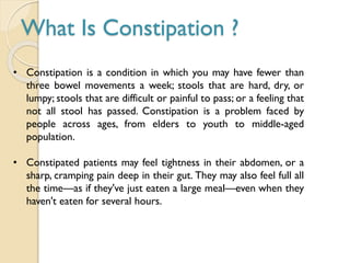 What Is Constipation ?
• Constipation is a condition in which you may have fewer than
three bowel movements a week; stools that are hard, dry, or
lumpy; stools that are difficult or painful to pass; or a feeling that
not all stool has passed. Constipation is a problem faced by
people across ages, from elders to youth to middle-aged
population.
• Constipated patients may feel tightness in their abdomen, or a
sharp, cramping pain deep in their gut. They may also feel full all
the time—as if they've just eaten a large meal—even when they
haven't eaten for several hours.
 