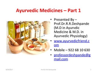 Ayurvedic Medicines – Part 1 
• Presented By – 
Prof.Dr.R.R.Deshpande 
(M.D in Ayurvdic 
Medicine & M.D. in 
Ayurvedic Physiology)
• www.ayurvedicfriend.c
om
• Mobile – 922 68 10 630
• professordeshpande@g
mail.com
8/20/2017 Prof.Dr.R.R.Deshpande 1
 