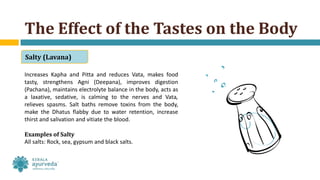 Increases Kapha and Pitta and reduces Vata, makes food
tasty, strengthens Agni (Deepana), improves digestion
(Pachana), maintains electrolyte balance in the body, acts as
a laxative, sedative, is calming to the nerves and Vata,
relieves spasms. Salt baths remove toxins from the body,
make the Dhatus flabby due to water retention, increase
thirst and salivation and vitiate the blood.
Examples of Salty
All salts: Rock, sea, gypsum and black salts.
The Effect of the Tastes on the Body
Salty (Lavana)
 