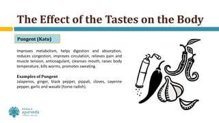 Improves metabolism, helps digestion and absorption,
reduces congestion, improves circulation, relieves pain and
muscle tension, anticoagulant, cleanses mouth, raises body
temperature, kills worms, promotes sweating.
Examples of Pungent
Jalapenos, ginger, black pepper, pippali, cloves, cayenne
pepper, garlic and wasabi (horse radish).
The Effect of the Tastes on the Body
Pungent (Katu)
 