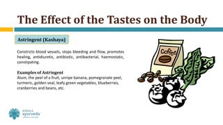Constricts blood vessels, stops bleeding and flow, promotes
healing, antidiuretic, antibiotic, antibacterial, haemostatic,
constipating.
Examples of Astringent
Alum, the peel of a fruit, unripe banana, pomegranate peel,
turmeric, golden seal, leafy green vegetables, blueberries,
cranberries and beans, etc.
The Effect of the Tastes on the Body
Astringent (Kashaya)
 