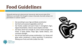 Food Guidelines
→ Eat according to your Age and Body constitution
→ Eat fresh and seasonal vegetables and fruit
→ Eat freshly cooked and warm food. It strengthens Agni,
digests food better, reduces excess Kapha and Vata
→ Eat food, which has enough oil, and is moist enough (not
fried). It tastes better, helps Agni, Builds Dhatus, and
increases strength.
→ Do not eat food with wrong combination. E.g. Honey and
ghee when combined in equal quantities is poisonous.
Mixing sour fruits and milk curdles the milk.
Along with what we eat, where we eat, how we eat, when we eat make all the
difference in our health. This thought is unique in Ayurveda. Ayurvedic eating is not
generalized. It is “person” specific.
 