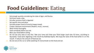 Food Guidelines: Eating
1. Eat enough quantity considering the state of Agni, and Doshas.
2. Eat three meals a day.
3. Eat after previous food is digested.
4. Set specific time and place.
5. Eat with proper frame of mind (a happy mood).
6. Create a pleasant environment (flowers, music, incense).
7. Wash hands thoroughly.
8. Feed somebody before you eat.
9. Bless your food before eating.
10. Do not eat very slow or very fast. Take your time and chew your food longer (each bite 32 times, according to
Ayurveda). Food starts digesting in the mouth by Bodhaka Kapha. We enjoy the taste of the food while it is in the
mouth. It reduces the amount of food we eat.
11. Do not eat on the run or while watching TV. Concentrate on the food and eat.
 
