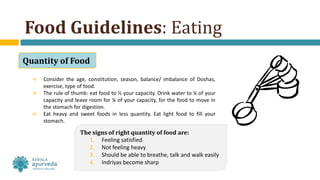 Food Guidelines: Eating
Quantity of Food
→ Consider the age, constitution, season, balance/ imbalance of Doshas,
exercise, type of food.
→ The rule of thumb: eat food to ½ your capacity. Drink water to ¼ of your
capacity and leave room for ¼ of your capacity, for the food to move in
the stomach for digestion.
→ Eat heavy and sweet foods in less quantity. Eat light food to fill your
stomach.
The signs of right quantity of food are:
1. Feeling satisfied
2. Not feeling heavy
3. Should be able to breathe, talk and walk easily
4. Indriyas become sharp
 
