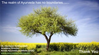 Drinking Water
→ 70 % of our body is made up of water. To replenish water
loss is very important. So everybody should drink water
→ If we drink before the meal, the Agni becomes weak
(diluted), fills the stomach with water so the person
becomes weak.
→ If we drink water right after a meal, it creates more
Kapha, causing weight gain. It is considered as a poison.
→ Sipping water during the meal is ideal. It helps digestion,
absorption, and Dhatu building.
 Drinking a little water during meals and
when you are thirsty is the most ideal way
to drink. The quantity of water varies
depending on Constitution.
The realm of Ayurveda has no boundaries……
Thank You
Dr. Jayarajan Kodikannath
Academy Director
Kerala Ayurveda Academy (USA)
www.ayurvedaacademy.com
 