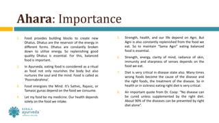 Ahara: Importance
1. Food provides building blocks to create new
Dhatus. Dhatus are the reservoir of the energy in
different forms. Dhatus are constantly broken
down to utilize energy. So replenishing good
quality Dhatus is essential. For this, balanced
food is important.
2. In Ayurveda, eating food is considered as a ritual
as food not only nourishes the body but also
nurtures the soul and the mind. Food is called as
‘Poornabrahma’.
3. Food energizes the Mind. It’s Sattvic, Rajasic, or
Tamasic gunas depend on the food we consume.
4. Let my food be my medicine. Our health depends
solely on the food we intake.
5. Strength, health, and our life depend on Agni. But
Agni is also constantly replenished from the food we
eat. So to maintain “Sama Agni” eating balanced
food is essential.
6. Strength, energy, clarity of mind, radiance of skin,
immunity and sharpness of senses depends on the
food we eat.
7. Diet is very critical in disease state also. Many times
wrong foods become the cause of the disease and
the right foods, the treatment of the disease. So in
health or in sickness eating right diet is very critical.
8. An important quote from Dr. Coop: “No disease can
be cured unless supplemented by the right diet.
About 90% of the diseases can be prevented by right
diet alone”.
 