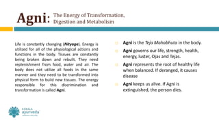 Agni:
Life is constantly changing (Nityaga). Energy is
utilized for all of the physiological actions and
functions in the body. Tissues are constantly
being broken down and rebuilt. They need
replenishment from food, water and air. The
body does not utilize all foods in the same
manner and they need to be transformed into
physical form to build new tissues. The energy
responsible for this discrimination and
transformation is called Agni.
 Agni is the Teja Mahabhuta in the body.
 Agni governs our life, strength, health,
energy, luster, Ojas and Tejas.
 Agni represents the root of healthy life
when balanced. If deranged, it causes
disease
 Agni keeps us alive. If Agni is
extinguished, the person dies.
The Energy of Transformation,
Digestion and Metabolism
 