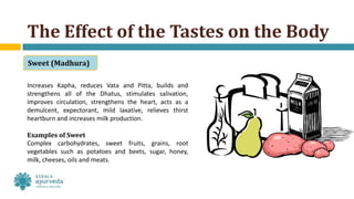 Increases Kapha, reduces Vata and Pitta, builds and
strengthens all of the Dhatus, stimulates salivation,
improves circulation, strengthens the heart, acts as a
demulcent, expectorant, mild laxative, relieves thirst
heartburn and increases milk production.
Examples of Sweet
Complex carbohydrates, sweet fruits, grains, root
vegetables such as potatoes and beets, sugar, honey,
milk, cheeses, oils and meats.
The Effect of the Tastes on the Body
Sweet (Madhura)
 