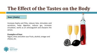 Increases Kapha and Pitta, reduces Vata, stimulates acid
secretions, helps digestion, reduces gas, increases
circulation, works as an anticoagulant and sharpens the
senses.
Examples of Sour
Yogurt, limes and other sour fruits, alcohol, vinegar and
cheese, etc.
The Effect of the Tastes on the Body
Sour (Amla)
 