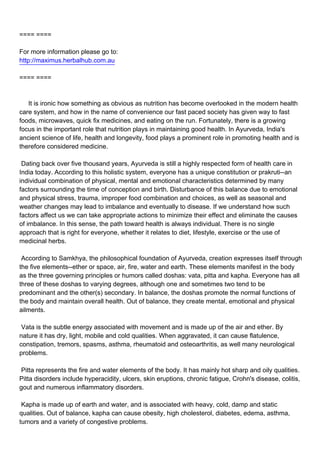 ==== ====

For more information please go to:
http://maximus.herbalhub.com.au

==== ====



It is ironic how something as obvious as nutrition has become overlooked in the modern health
care system, and how in the name of convenience our fast paced society has given way to fast
foods, microwaves, quick fix medicines, and eating on the run. Fortunately, there is a growing
focus in the important role that nutrition plays in maintaining good health. In Ayurveda, India's
ancient science of life, health and longevity, food plays a prominent role in promoting health and is
therefore considered medicine.

Dating back over five thousand years, Ayurveda is still a highly respected form of health care in
India today. According to this holistic system, everyone has a unique constitution or prakruti--an
individual combination of physical, mental and emotional characteristics determined by many
factors surrounding the time of conception and birth. Disturbance of this balance due to emotional
and physical stress, trauma, improper food combination and choices, as well as seasonal and
weather changes may lead to imbalance and eventually to disease. If we understand how such
factors affect us we can take appropriate actions to minimize their effect and eliminate the causes
of imbalance. In this sense, the path toward health is always individual. There is no single
approach that is right for everyone, whether it relates to diet, lifestyle, exercise or the use of
medicinal herbs.

According to Samkhya, the philosophical foundation of Ayurveda, creation expresses itself through
the five elements--ether or space, air, fire, water and earth. These elements manifest in the body
as the three governing principles or humors called doshas: vata, pitta and kapha. Everyone has all
three of these doshas to varying degrees, although one and sometimes two tend to be
predominant and the other(s) secondary. In balance, the doshas promote the normal functions of
the body and maintain overall health. Out of balance, they create mental, emotional and physical
ailments.

Vata is the subtle energy associated with movement and is made up of the air and ether. By
nature it has dry, light, mobile and cold qualities. When aggravated, it can cause flatulence,
constipation, tremors, spasms, asthma, rheumatoid and osteoarthritis, as well many neurological
problems.

Pitta represents the fire and water elements of the body. It has mainly hot sharp and oily qualities.
Pitta disorders include hyperacidity, ulcers, skin eruptions, chronic fatigue, Crohn's disease, colitis,
gout and numerous inflammatory disorders.

Kapha is made up of earth and water, and is associated with heavy, cold, damp and static
qualities. Out of balance, kapha can cause obesity, high cholesterol, diabetes, edema, asthma,
tumors and a variety of congestive problems.
 