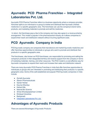 Ayurvedic PCD Pharma Franchise – Integrated
Laboratories Pvt. Ltd.
Ayurvedic PCD Pharma Franchise refers to a business opportunity where a company provides
franchise rights to an individual or a group to market and distribute their Ayurvedic (herbal)
medicines in a specific geographic area. The franchisee can use the company's brand name,
products, and marketing materials to promote and sell the medicines.
In return, the franchisee pays a fee to the company and may also agree to a revenue-sharing
arrangement. This model is popular in the pharmaceutical industry as it allows companies to
expand their reach and distribution network without incurring significant costs.
PCD Ayurvedic Company in India
PCD Ayurvedic company are companies that manufacture and market Ayurvedic medicines and
offer franchise opportunities to individuals or groups who want to promote and distribute their
products in a specific geographic area.
The franchisees, also known as PCD franchisees, are responsible for promoting and selling the
company's products in their designated territory and receive support from the company in terms
of marketing materials, training, and other resources. The PCD model is a cost-effective way for
Ayurvedic companies to expand their reach and increase their sales and distribution network.
There are many Ayurvedic PCD Pharma Franchise in India that offer franchise opportunities to
individuals or groups who are interested in promoting and distributing their products in a specific
geographic area. Some of the well-established and popular PCD Ayurvedic companies in India
include:
● Zymeth Ayurveda
● Alarsin Pharmaceuticals
● Sardar Herbal
● Kaumar Bharitya
● Herbal Hills
● Natural Bio Science
● Shree Dhootapapeshwar Limited
● Dindayal Industries
● Baidyanath
● Integrated Laboratories Pvt. Ltd.
Advantages of Ayurvedic Products
There are several Advantages of Ayurvedic Products :
 