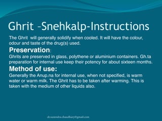 dr.surendra.chaudhary@gmail.com
Ghrit –Snehkalp-Instructions
The Ghrit will generally solidify when cooled. It will have the colour,
odour and taste of the drug(s) used.
Preservation:
Ghrits are preserved in glass, polythene or aluminium containers. Gh.ta
preparation for internal use keep their potency for about sixteen months.
Method of use:
Generally the Anup.na for internal use, when not speciﬁed, is warm
water or warm milk. The Ghrit has to be taken after warming. This is
taken with the medium of other liquids also.
 