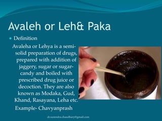 dr.surendra.chaudhary@gmail.com
Avaleh or Leh& Paka
● Definition
Avaleha or Lehya is a semi-
solid preparation of drugs,
prepared with addition of
jaggery, sugar or sugar-
candy and boiled with
prescribed drug juice or
decoction. They are also
known as Modaka, Gud,
Khand, Rasayana, Leha etc.
Example- Chavyanprash
 