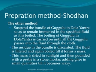 dr.surendra.chaudhary@gmail.com
Prepration method-Shodhan
The other method
● Suspend the bundle of Guggulu in Dola Yantra
so as to remain immersed in the specified fluid
as it is boiled. The boiling of Guggulu in
DolaYantra is carried on until all the Guggulu
passes into the fluid through the cloth.
● The residue in the bundle is discarded. The fluid
is filtered and again boiled till it forms a mass.
● This mass is dried in sunlight and then pounded
with a pestle in a stone mortar, adding ghee in
small quantities till it becomes waxy.
 