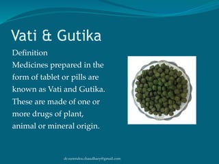 dr.surendra.chaudhary@gmail.com
Vati & Gutika
Definition
Medicines prepared in the
form of tablet or pills are
known as Vati and Gutika.
These are made of one or
more drugs of plant,
animal or mineral origin.
 