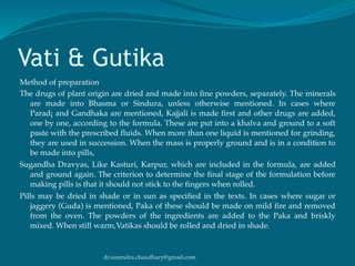 dr.surendra.chaudhary@gmail.com
Vati & Gutika
Method of preparation
The drugs of plant origin are dried and made into fine powders, separately. The minerals
are made into Bhasma or Sindura, unless otherwise mentioned. In cases where
Parad¡ and Gandhaka are mentioned, Kajjali is made first and other drugs are added,
one by one, according to the formula. These are put into a khalva and ground to a soft
paste with the prescribed fluids. When more than one liquid is mentioned for grinding,
they are used in succession. When the mass is properly ground and is in a condition to
be made into pills,
Sugandha Dravyas, Like Kasturi, Karpur, which are included in the formula, are added
and ground again. The criterion to determine the final stage of the formulation before
making pills is that it should not stick to the fingers when rolled.
Pills may be dried in shade or in sun as specified in the texts. In cases where sugar or
jaggery (Guda) is mentioned, Paka of these should be made on mild fire and removed
from the oven. The powders of the ingredients are added to the Paka and briskly
mixed. When still warm,Vatikas should be rolled and dried in shade.
 