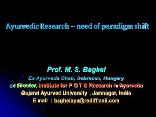 Ayurvedic Research – need of paradigm shift
Prof. M. S. Baghel
Ex Ayurveda Chair, Debrecen, Hungary
Ex Director, Institute for P G T & Research in Ayurveda
Gujarat Ayurved University , Jamnagar, India
E mail : baghelayu@rediffmail.com
 