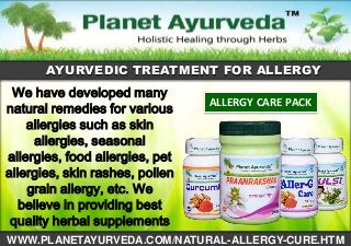 AYURVEDIC TREATMENT FOR ALLERGY

We have developed many
natural remedies for various
allergies such as skin
allergies, seasonal
allergies, food allergies, pet
allergies, skin rashes, pollen
grain allergy, etc. We
believe in providing best
quality herbal supplements

ALLERGY CARE PACK

WWW.PLANETAYURVEDA.COM/NATURAL-ALLERGY-CURE.HTM

 