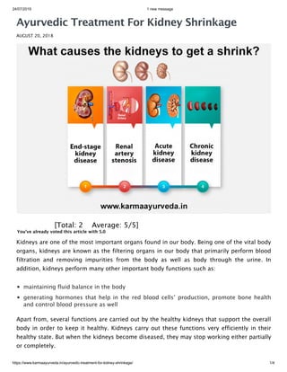 24/07/2019 1 new message
https://www.karmaayurveda.in/ayurvedic-treatment-for-kidney-shrinkage/ 1/4
Ayurvedic Treatment For Kidney Shrinkage
AUGUST 20, 2018
 [Total: 2    Average: 5/5]
You've already voted this article with 5.0
Kidneys are one of the most important organs found in our body. Being one of the vital body
organs, kidneys are known as the filtering organs in our body that primarily perform blood
filtration and removing impurities from the body as well as body through the urine. In
addition, kidneys perform many other important body functions such as:
maintaining fluid balance in the body
generating hormones that help in the red blood cells’ production, promote bone health
and control blood pressure as well
Apart from, several functions are carried out by the healthy kidneys that support the overall
body in order to keep it healthy. Kidneys carry out these functions very efficiently in their
healthy state. But when the kidneys become diseased, they may stop working either partially
or completely.
 