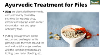 Ayurvedic Treatment for Piles
Piles are also called hemorrhoids,
com, commonly caused by
straining during pregnancy,
chronic constipation, colon cancer,
chronic diarrhea, and spicy
unhealthy food.
Putting extra pressure on the
rectum and anal region while
passing stool, the veins around the
anal and rectal area get swollen,
and the common symptoms are
itching, pain, rectal bleeding, etc.
 