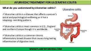 WWW.PLANETAYURVEDA.COM
AYURVEDIC TREATMENT FOR ULCERATIVE COLITIS
What do you understand by Ulcerative colitis?
Ulcerative colitis is a disease that affects a person’s
social and psychological wellbeing as it has a
relapsing- remitting pattern.
Ulcerative colitis is most common in U.S., England
and northern Europe though it is worldwide.
Ulcerative colitis is a common chronic
inflammatory bowel disease that causes long lasting
inflammation of digestive tract.
 